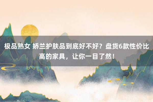 极品熟女 娇兰护肤品到底好不好？盘货6款性价比高的家具，让你一目了然！