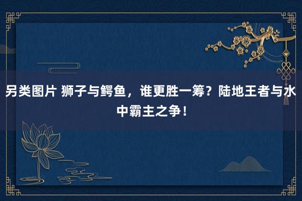 另类图片 狮子与鳄鱼，谁更胜一筹？陆地王者与水中霸主之争！