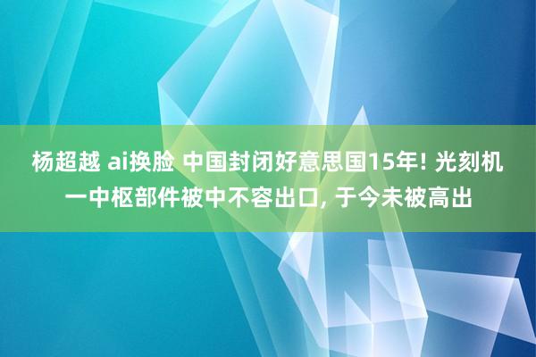 杨超越 ai换脸 中国封闭好意思国15年! 光刻机一中枢部件被中不容出口, 于今未被高出