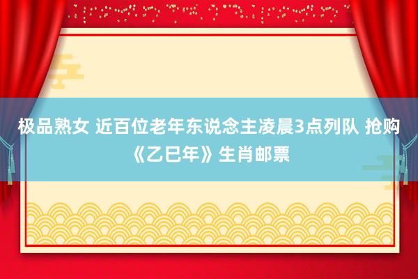极品熟女 近百位老年东说念主凌晨3点列队 抢购《乙巳年》生肖邮票