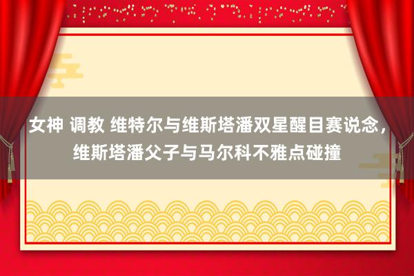 女神 调教 维特尔与维斯塔潘双星醒目赛说念，维斯塔潘父子与马尔科不雅点碰撞