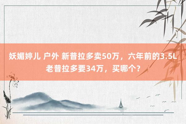 妖媚婷儿 户外 新普拉多卖50万，六年前的3.5L老普拉多要34万，买哪个？