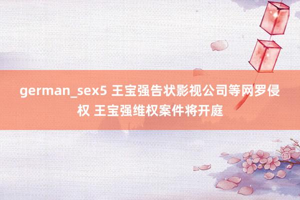 german_sex5 王宝强告状影视公司等网罗侵权 王宝强维权案件将开庭