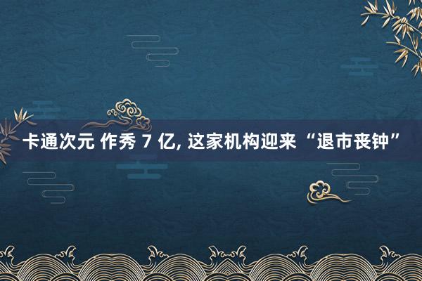 卡通次元 作秀 7 亿, 这家机构迎来 “退市丧钟”