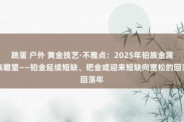 跳蛋 户外 黄金技艺·不雅点：2025年铂族金属市集瞻望——铂金延续短缺、钯金或迎来短缺向宽松的回荡年