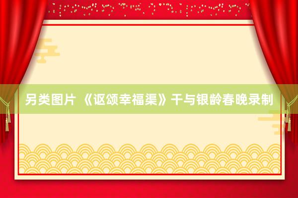 另类图片 《讴颂幸福渠》干与银龄春晚录制