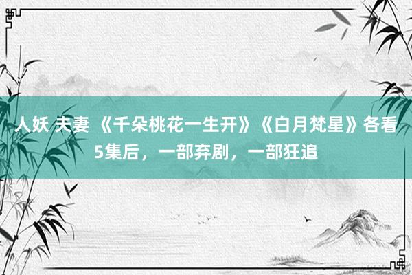 人妖 夫妻 《千朵桃花一生开》《白月梵星》各看5集后，一部弃剧，一部狂追