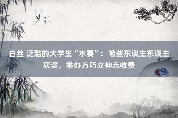 白丝 泛滥的大学生“水赛”：险些东谈主东谈主获奖，举办方巧立神志收费