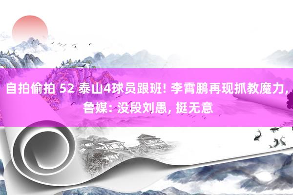 自拍偷拍 52 泰山4球员跟班! 李霄鹏再现抓教魔力, 鲁媒: 没段刘愚, 挺无意