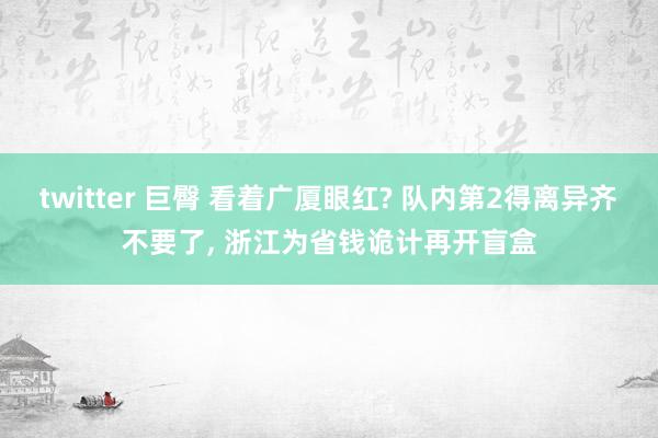 twitter 巨臀 看着广厦眼红? 队内第2得离异齐不要了, 浙江为省钱诡计再开盲盒