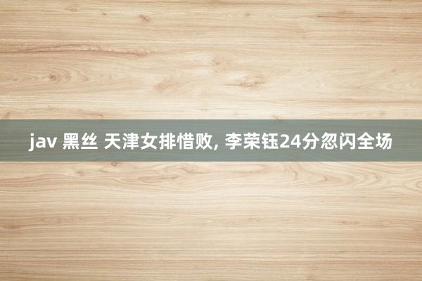 jav 黑丝 天津女排惜败, 李荣钰24分忽闪全场