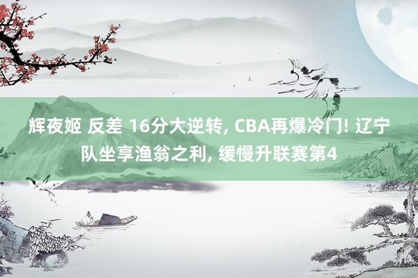 辉夜姬 反差 16分大逆转, CBA再爆冷门! 辽宁队坐享渔翁之利, 缓慢升联赛第4