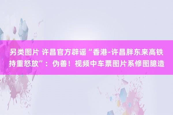 另类图片 许昌官方辟谣“香港-许昌胖东来高铁持重怒放”：伪善！视频中车票图片系修图臆造