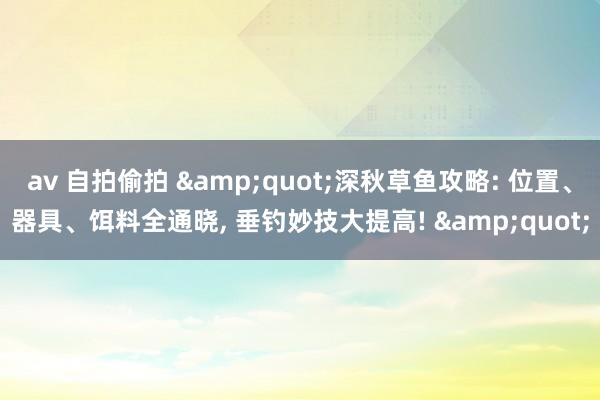 av 自拍偷拍 &quot;深秋草鱼攻略: 位置、器具、饵料全通晓, 垂钓妙技大提高! &quot;