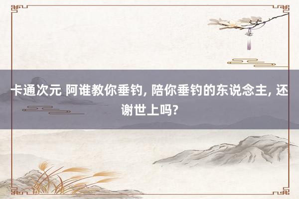 卡通次元 阿谁教你垂钓, 陪你垂钓的东说念主, 还谢世上吗?