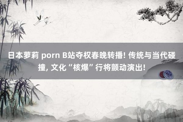 日本萝莉 porn B站夺权春晚转播! 传统与当代碰撞, 文化“核爆”行将颤动演出!