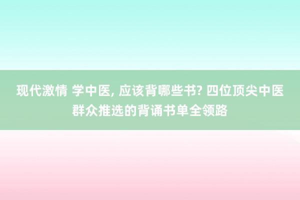 现代激情 学中医, 应该背哪些书? 四位顶尖中医群众推选的背诵书单全领路
