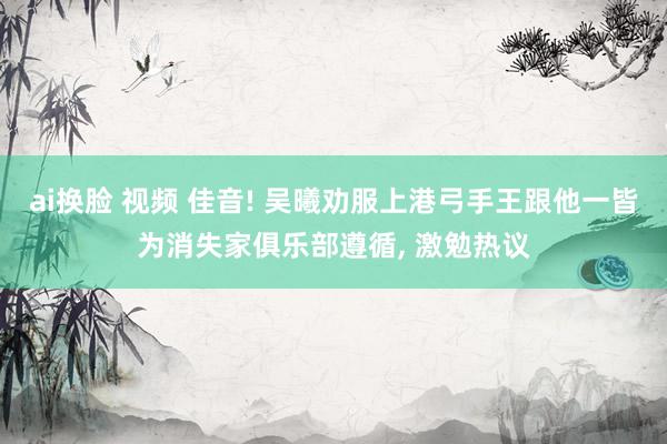 ai换脸 视频 佳音! 吴曦劝服上港弓手王跟他一皆为消失家俱乐部遵循, 激勉热议