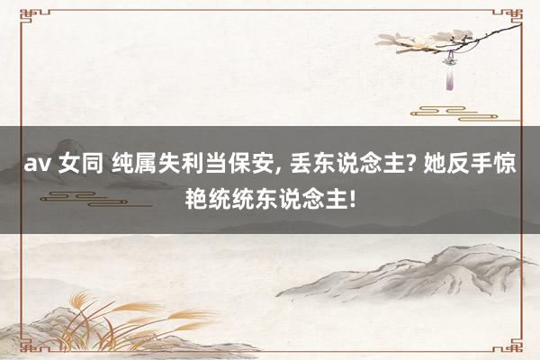 av 女同 纯属失利当保安, 丢东说念主? 她反手惊艳统统东说念主!