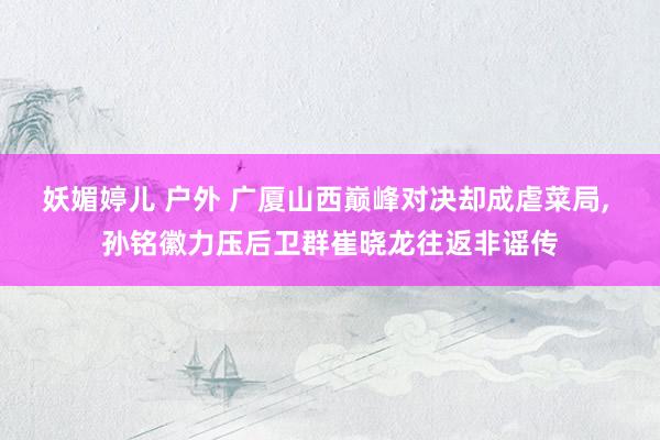 妖媚婷儿 户外 广厦山西巅峰对决却成虐菜局, 孙铭徽力压后卫群崔晓龙往返非谣传