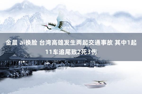 金晨 ai换脸 台湾高雄发生两起交通事故 其中1起11车追尾致2死3伤