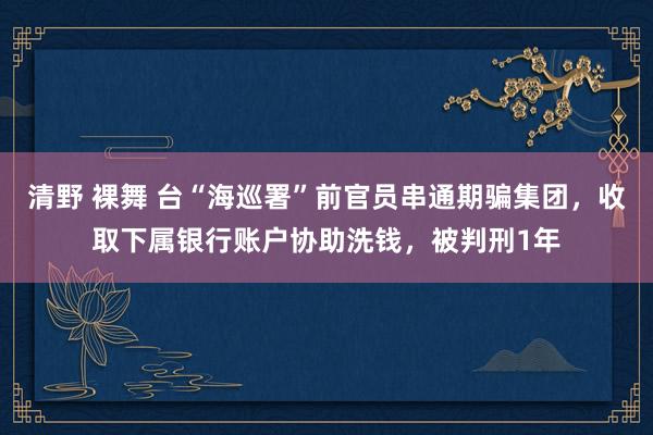 清野 裸舞 台“海巡署”前官员串通期骗集团，收取下属银行账户协助洗钱，被判刑1年