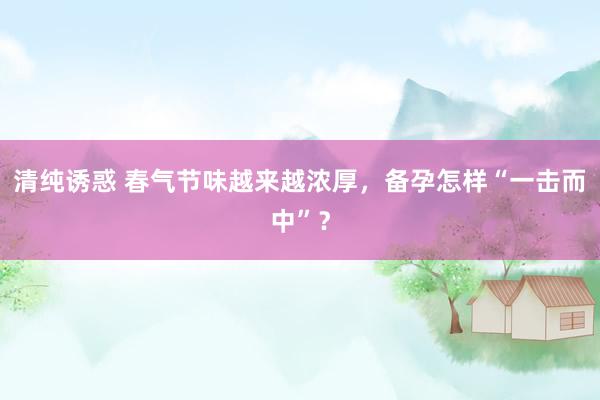清纯诱惑 春气节味越来越浓厚，备孕怎样“一击而中”？
