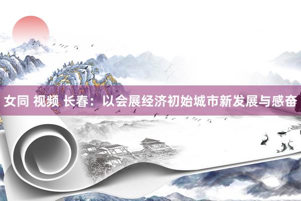 女同 视频 长春：以会展经济初始城市新发展与感奋