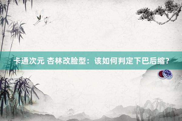 卡通次元 杏林改脸型：该如何判定下巴后缩？