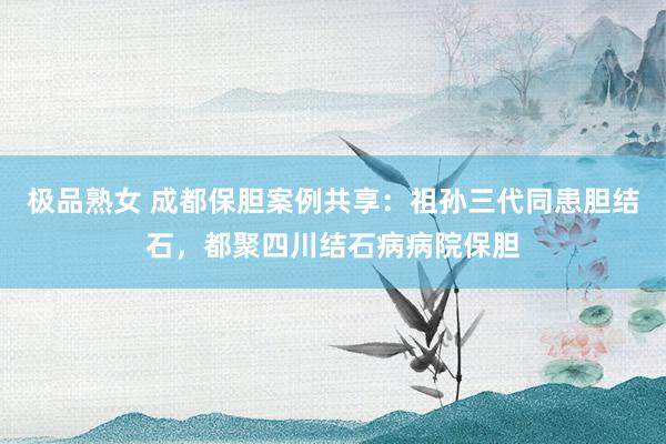 极品熟女 成都保胆案例共享：祖孙三代同患胆结石，都聚四川结石病病院保胆