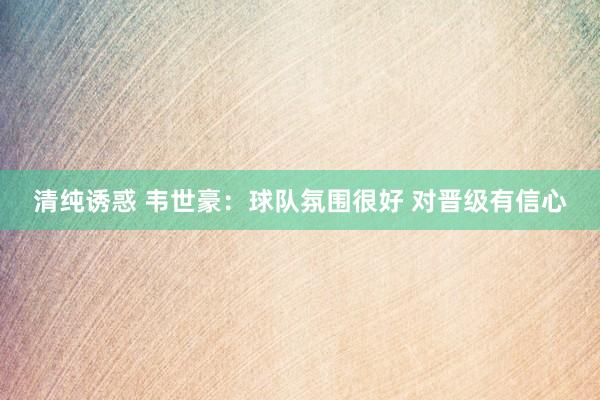 清纯诱惑 韦世豪：球队氛围很好 对晋级有信心