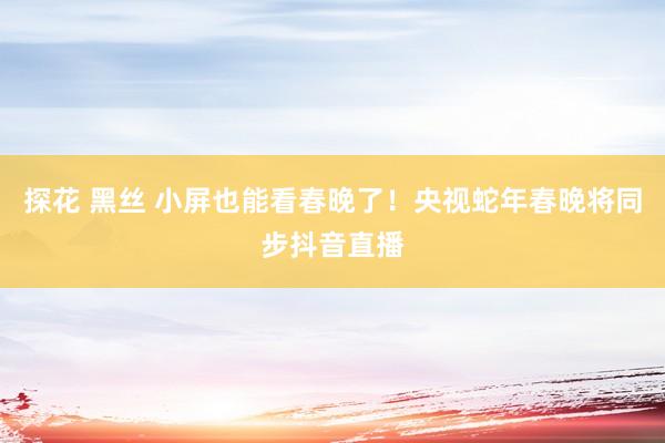 探花 黑丝 小屏也能看春晚了！央视蛇年春晚将同步抖音直播