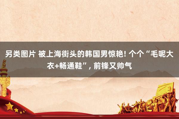 另类图片 被上海街头的韩国男惊艳! 个个“毛呢大衣+畅通鞋”, 前锋又帅气