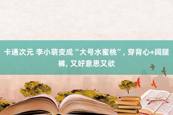 卡通次元 李小萌变成“大号水蜜桃”, 穿背心+阔腿裤, 又好意思又欲