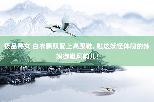 极品熟女 白衣飘飘配上高跟鞋, 瞧这妖怪体魄的辣妈御姐风韵儿!