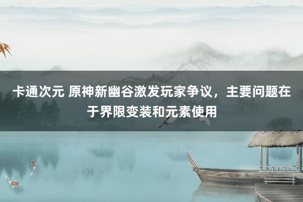 卡通次元 原神新幽谷激发玩家争议，主要问题在于界限变装和元素使用