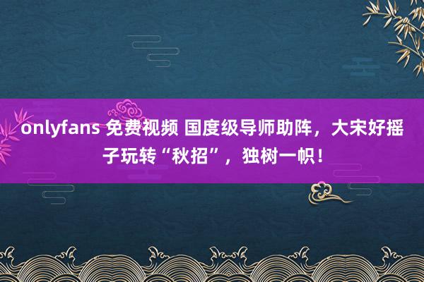 onlyfans 免费视频 国度级导师助阵，大宋好摇子玩转“秋招”，独树一帜！
