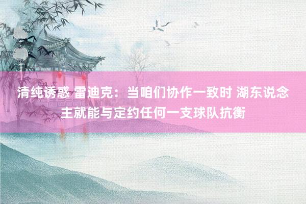 清纯诱惑 雷迪克：当咱们协作一致时 湖东说念主就能与定约任何一支球队抗衡