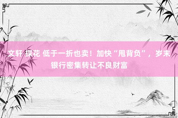 文轩 探花 低于一折也卖！加快“甩背负”，岁末银行密集转让不良财富