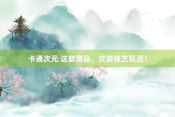 卡通次元 这款居品，交游技艺延迟！