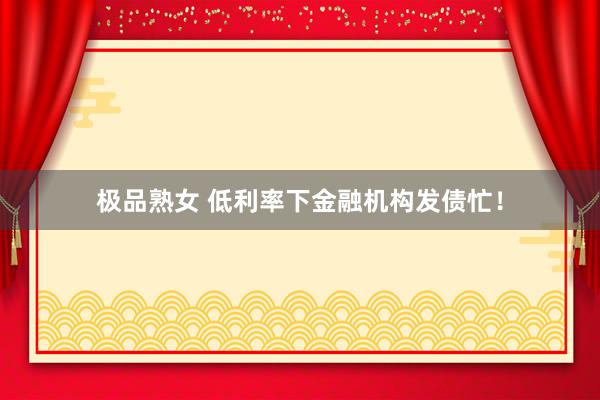 极品熟女 低利率下金融机构发债忙！