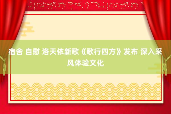 宿舍 自慰 洛天依新歌《歌行四方》发布 深入采风体验文化