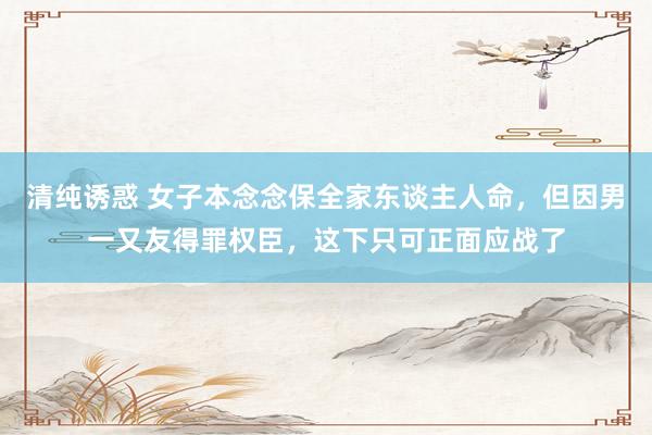 清纯诱惑 女子本念念保全家东谈主人命，但因男一又友得罪权臣，这下只可正面应战了