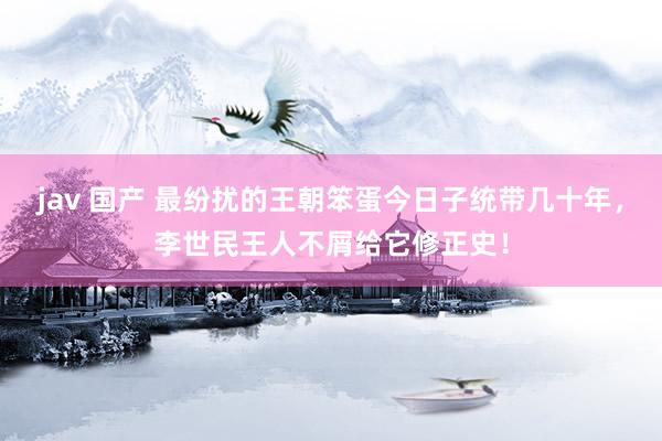 jav 国产 最纷扰的王朝笨蛋今日子统带几十年，李世民王人不屑给它修正史！