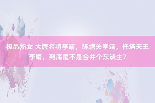 极品熟女 大唐名将李靖，陈塘关李靖，托塔天王李靖，到底是不是合并个东谈主？