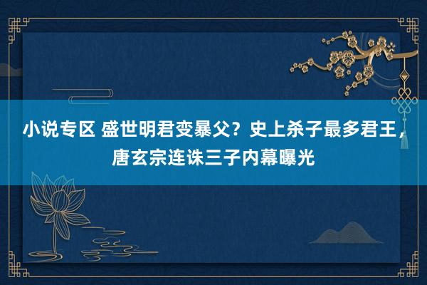 小说专区 盛世明君变暴父？史上杀子最多君王，唐玄宗连诛三子内幕曝光