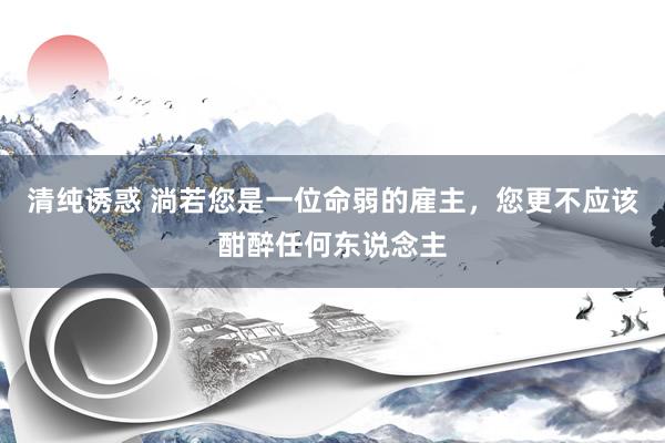 清纯诱惑 淌若您是一位命弱的雇主，您更不应该酣醉任何东说念主
