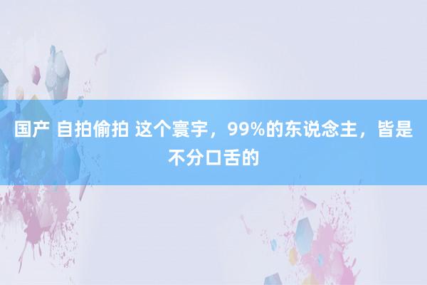 国产 自拍偷拍 这个寰宇，99%的东说念主，皆是不分口舌的