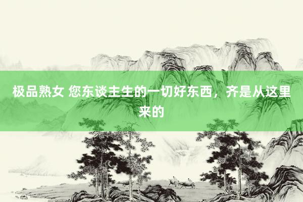 极品熟女 您东谈主生的一切好东西，齐是从这里来的