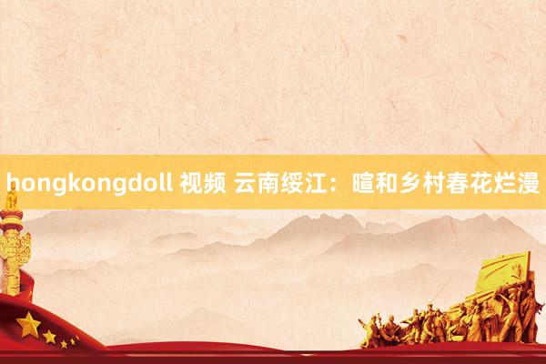 hongkongdoll 视频 云南绥江：暄和乡村春花烂漫